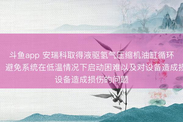 斗鱼app 安瑞科取得液驱氢气压缩机油缸循环系统专利，避免系统在低温情况下启动困难以及对设备造成损伤的问题