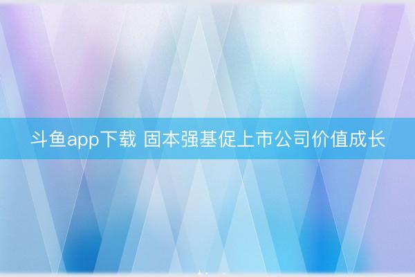 斗鱼app下载 固本强基促上市公司价值成长