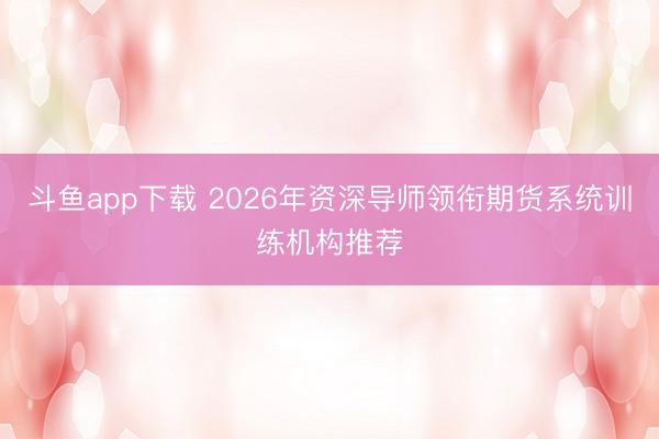 斗鱼app下载 2026年资深导师领衔期货系统训练机构推荐