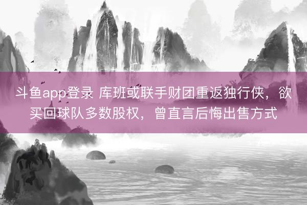 斗鱼app登录 库班或联手财团重返独行侠，欲买回球队多数股权，曾直言后悔出售方式