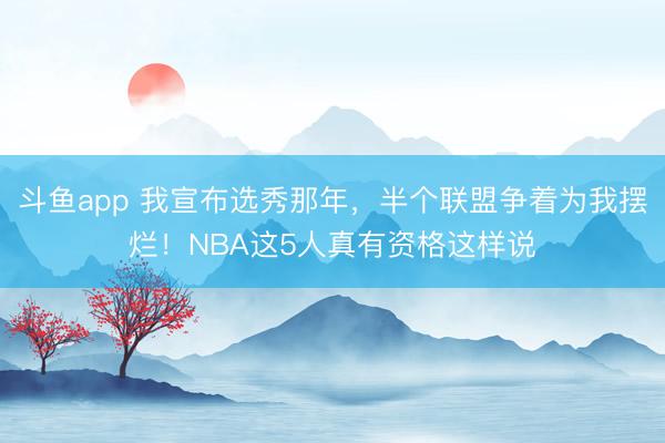 斗鱼app 我宣布选秀那年，半个联盟争着为我摆烂！NBA这5人真有资格这样说