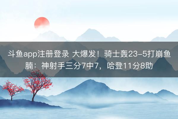 斗鱼app注册登录 大爆发！骑士轰23-5打崩鱼腩：神射手三分7中7，哈登11分8助