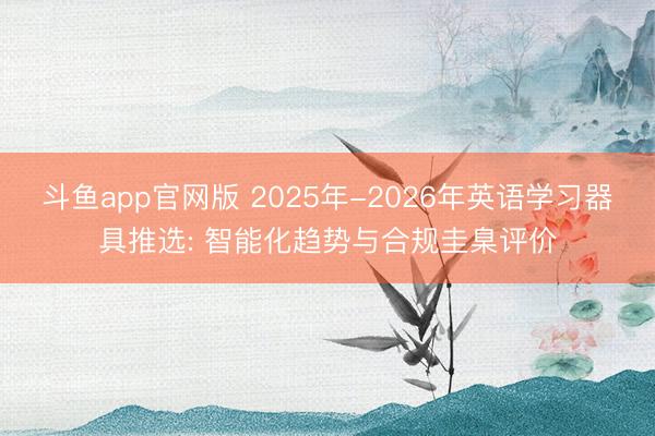 斗鱼app官网版 2025年-2026年英语学习器具推选: 智能化趋势与合规圭臬评价