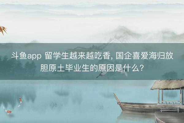 斗鱼app 留学生越来越吃香, 国企喜爱海归放胆原土毕业生的原因是什么?