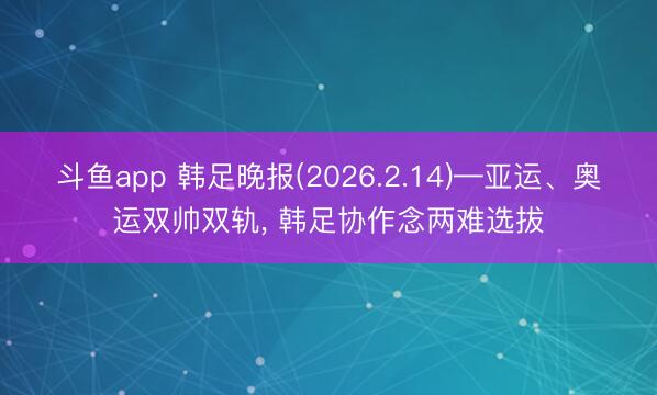 斗鱼app 韩足晚报(2026.2.14)—亚运、奥运双帅双轨, 韩足协作念两难选拔