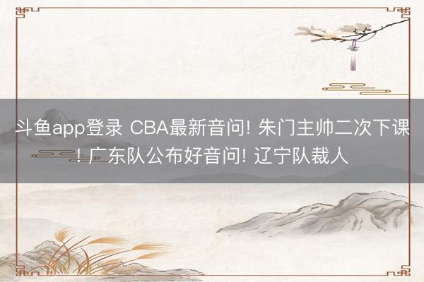 斗鱼app登录 CBA最新音问! 朱门主帅二次下课! 广东队公布好音问! 辽宁队裁人