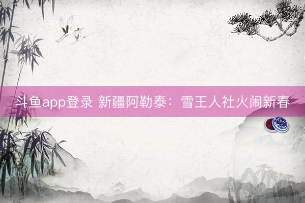 斗鱼app登录 新疆阿勒泰：雪王人社火闹新春