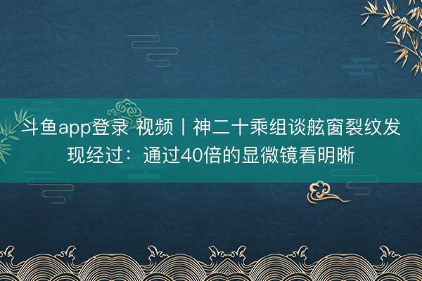 斗鱼app登录 视频丨神二十乘组谈舷窗裂纹发现经过：通过40倍的显微镜看明晰