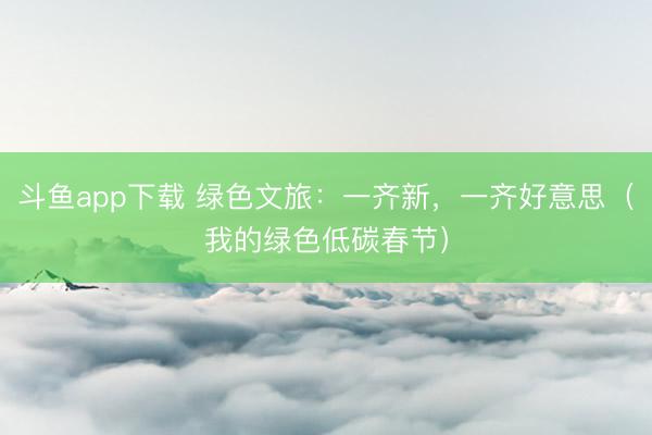 斗鱼app下载 绿色文旅：一齐新，一齐好意思（我的绿色低碳春节）