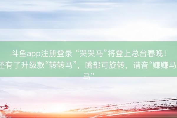 斗鱼app注册登录 “哭哭马”将登上总台春晚！还有了升级款“转转马”，嘴部可旋转，谐音“赚赚马”