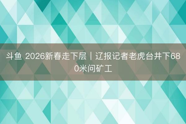 斗鱼 2026新春走下层｜辽报记者老虎台井下680米问矿工