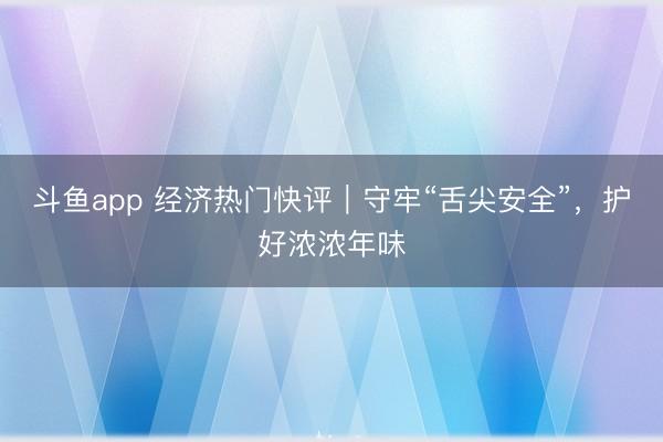 斗鱼app 经济热门快评｜守牢“舌尖安全”，护好浓浓年味