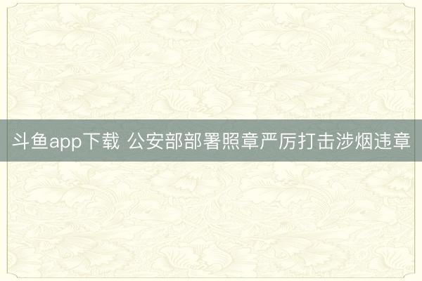 斗鱼app下载 公安部部署照章严厉打击涉烟违章