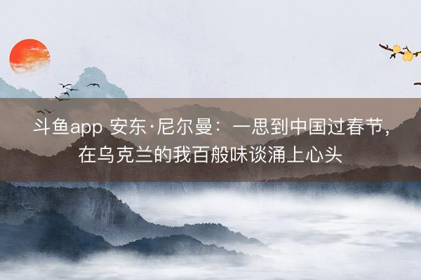斗鱼app 安东·尼尔曼：一思到中国过春节，在乌克兰的我百般味谈涌上心头