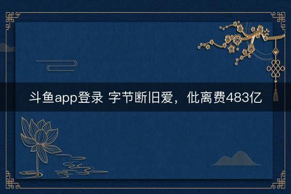斗鱼app登录 字节断旧爱，仳离费483亿
