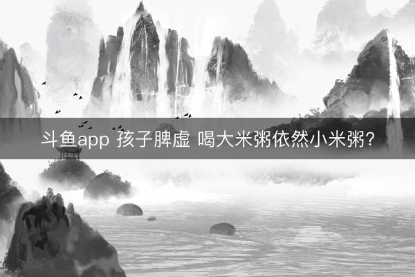 斗鱼app 孩子脾虚 喝大米粥依然小米粥?