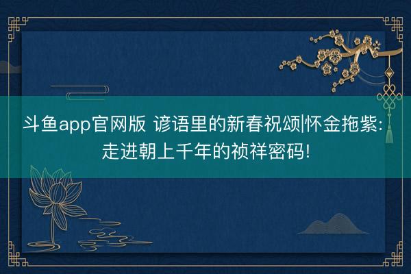 斗鱼app官网版 谚语里的新春祝颂|怀金拖紫: 走进朝上千年的祯祥密码!