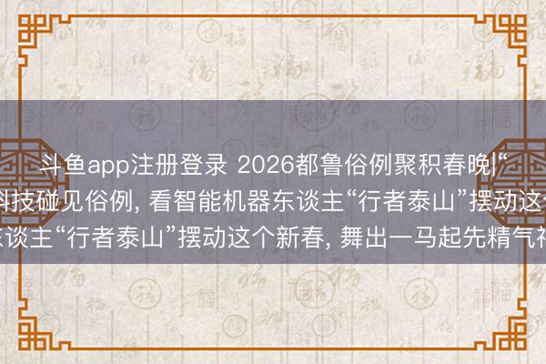 斗鱼app注册登录 2026都鲁俗例聚积春晚|“奔腾都鲁 骏跃八方”当科技碰见俗例, 看智能机器东谈主“行者泰山”摆动这个新春, 舞出一马起先精气神!