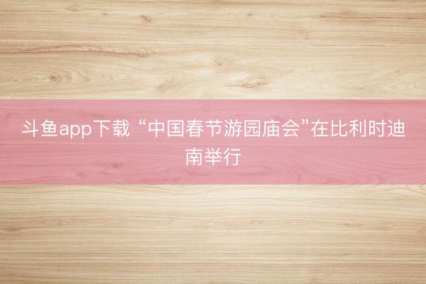 斗鱼app下载 “中国春节游园庙会”在比利时迪南举行