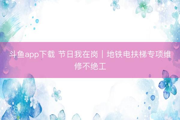 斗鱼app下载 节日我在岗|地铁电扶梯专项维修不绝工