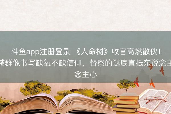 斗鱼app注册登录 《人命树》收官高燃散伙！雪域群像书写缺氧不缺信仰，督察的谜底直抵东说念主心