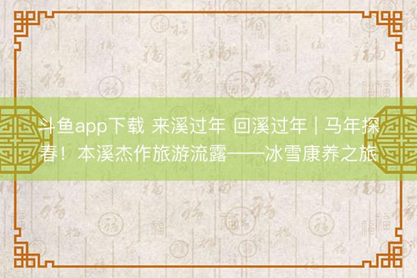 斗鱼app下载 来溪过年 回溪过年 | 马年探春！本溪杰作旅游流露——冰雪康养之旅