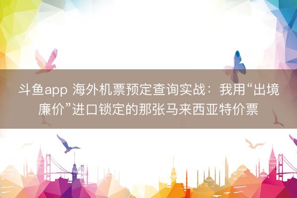 斗鱼app 海外机票预定查询实战:我用“出境廉价”进口锁定的那张马来西亚特价票