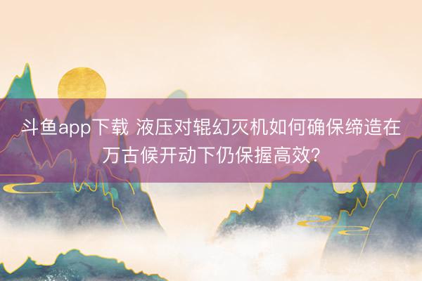 斗鱼app下载 液压对辊幻灭机如何确保缔造在万古候开动下仍保握高效?