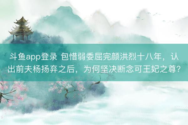 斗鱼app登录 包惜弱委屈完颜洪烈十八年,认出前夫杨扬弃之后,为何坚决断念可王妃之尊?