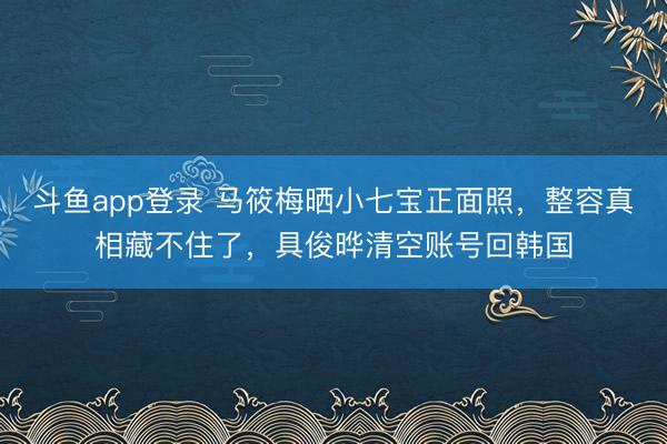 斗鱼app登录 马筱梅晒小七宝正面照，整容真相藏不住了，具俊晔清空账号回韩国
