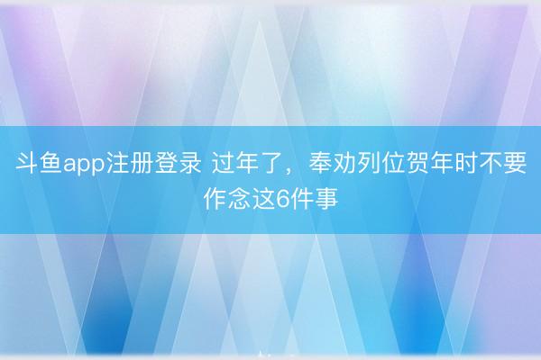 斗鱼app注册登录 过年了，奉劝列位贺年时不要作念这6件事
