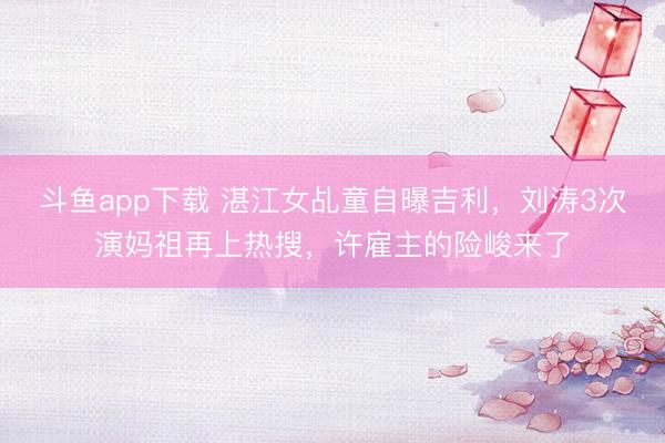 斗鱼app下载 湛江女乩童自曝吉利,刘涛3次演妈祖再上热搜,许雇主的险峻来了