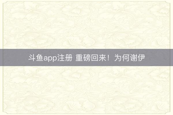 斗鱼app注册 重磅回来!为何谢伊