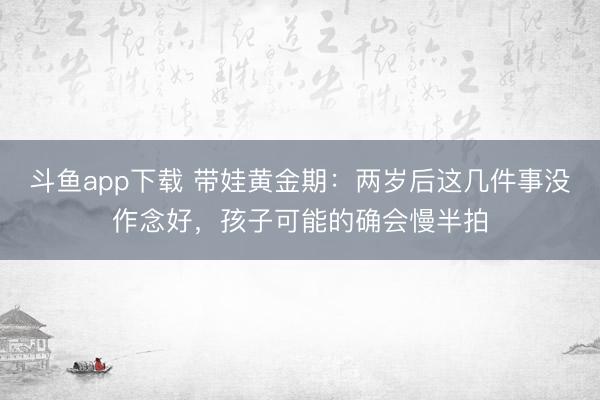 斗鱼app下载 带娃黄金期:两岁后这几件事没作念好,孩子可能的确会慢半拍