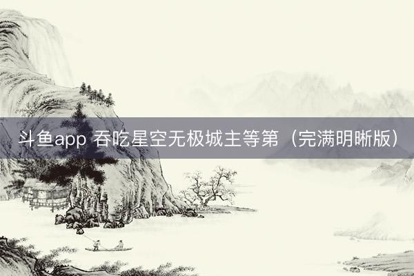 斗鱼app 吞吃星空无极城主等第(完满明晰版)