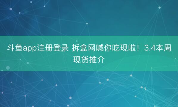 斗鱼app注册登录 拆盒网喊你吃现啦!3.4本周现货推介
