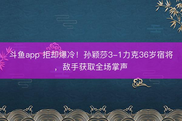 斗鱼app 拒却爆冷！孙颖莎3-1力克36岁宿将，敌手获取全场掌声