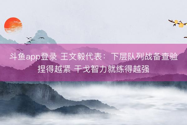 斗鱼app登录 王文毅代表：下层队列战备查验捏得越紧 干戈智力就练得越强