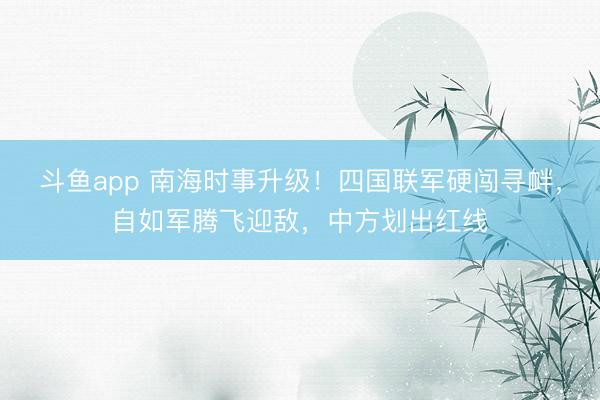 斗鱼app 南海时事升级！四国联军硬闯寻衅，自如军腾飞迎敌，中方划出红线