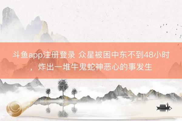 斗鱼app注册登录 众星被困中东不到48小时，炸出一堆牛鬼蛇神恶心的事发生