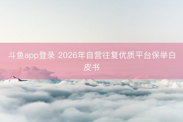 斗鱼app登录 2026年自营往复优质平台保举白皮书