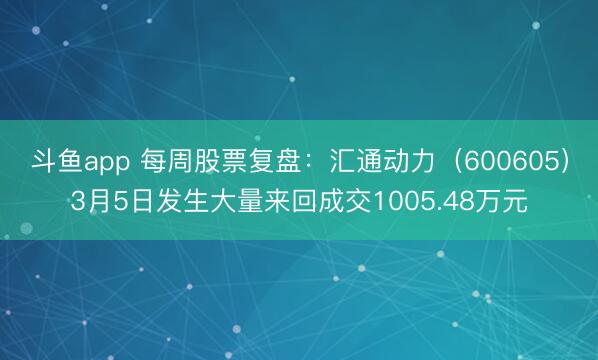斗鱼app 每周股票复盘：汇通动力（600605）3月5日发生大量来回成交1005.48万元