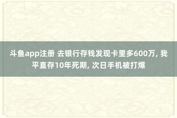 斗鱼app注册 去银行存钱发现卡里多600万， 我平直存10年死期， 次日手机被打爆