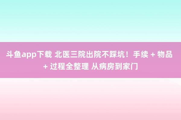 斗鱼app下载 北医三院出院不踩坑！手续 + 物品 + 过程全整理 从病房到家门
