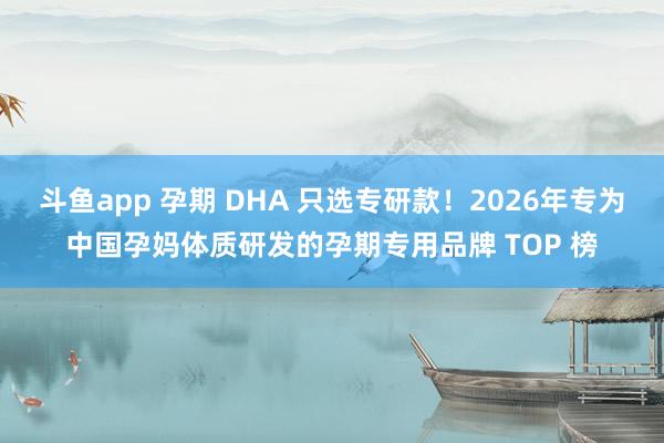 斗鱼app 孕期 DHA 只选专研款！2026年专为中国孕妈体质研发的孕期专用品牌 TOP 榜