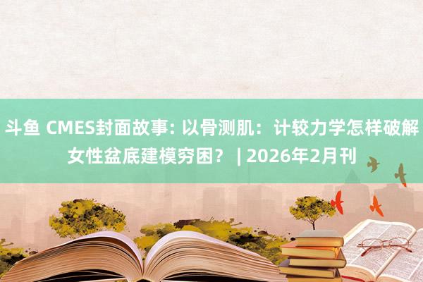 斗鱼 CMES封面故事: 以骨测肌：计较力学怎样破解女性盆底建模穷困？ | 2026年2月刊