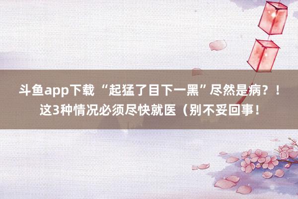 斗鱼app下载 “起猛了目下一黑”尽然是病？！这3种情况必须尽快就医（别不妥回事！