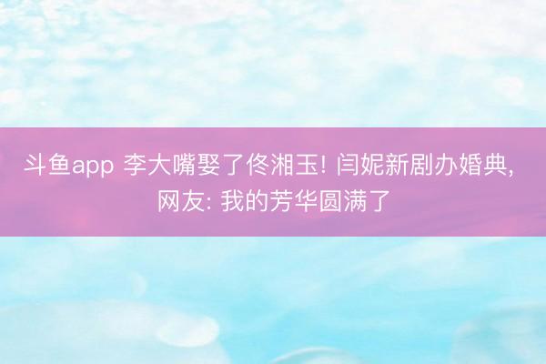 斗鱼app 李大嘴娶了佟湘玉! 闫妮新剧办婚典， 网友: 我的芳华圆满了