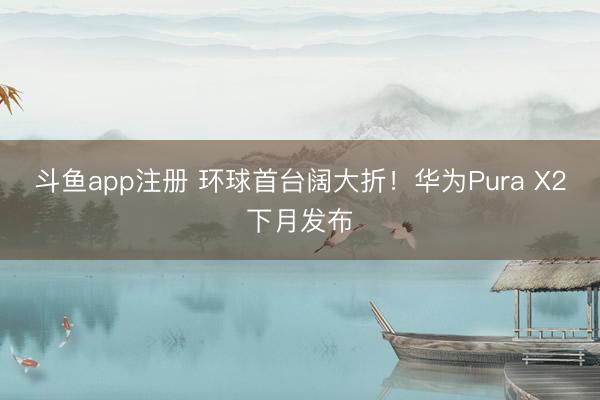 斗鱼app注册 环球首台阔大折！华为Pura X2下月发布
