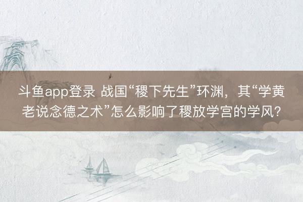 斗鱼app登录 战国“稷下先生”环渊，其“学黄老说念德之术”怎么影响了稷放学宫的学风？